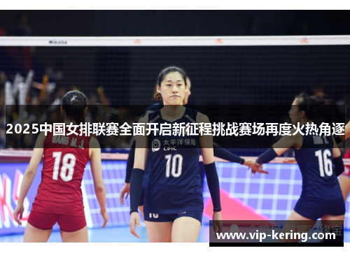 2025中国女排联赛全面开启新征程挑战赛场再度火热角逐